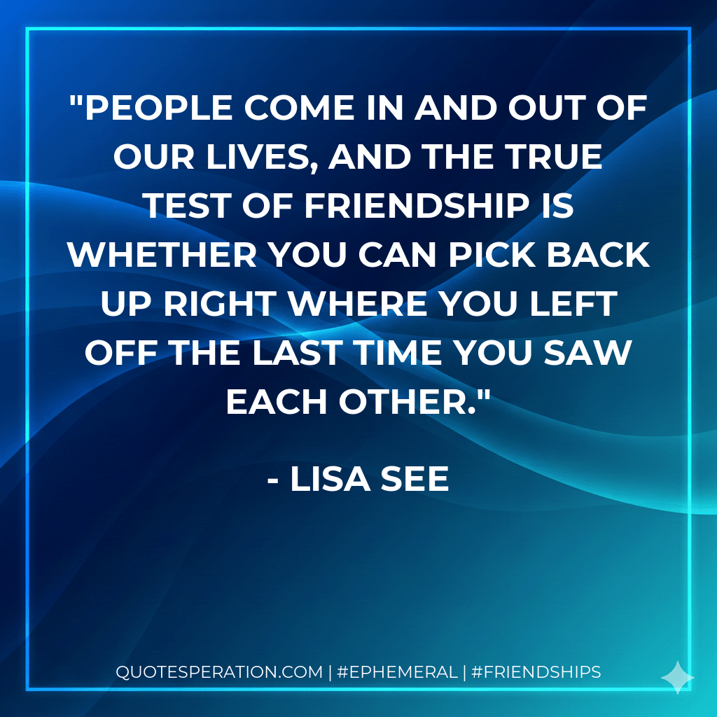 People come in and out of our lives, and the true test of friendship is whether you can pick back up right where you left off the last time you saw each other. - Lisa See