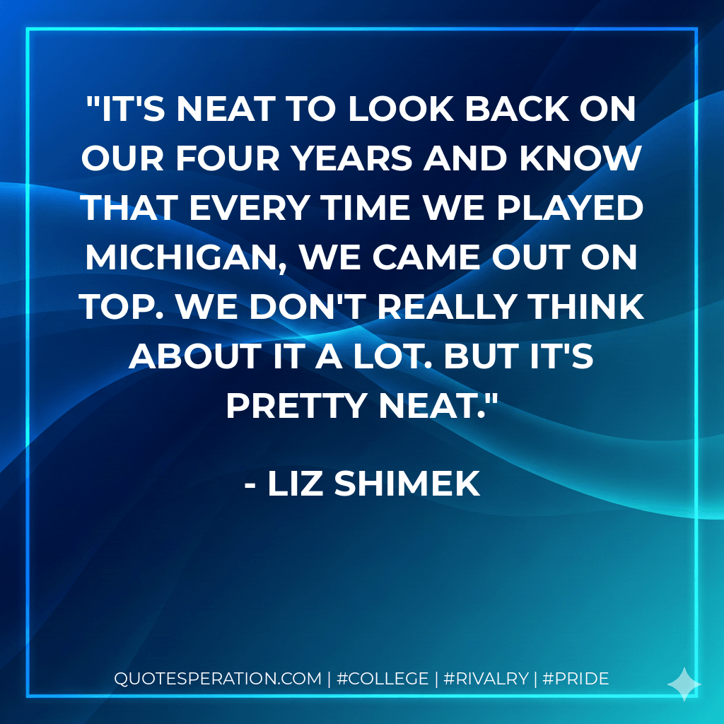 It's neat to look back on our four years and know that every time we played Michigan, we came out on top. We don't really think about it a lot. But it's pretty neat. - Liz Shimek