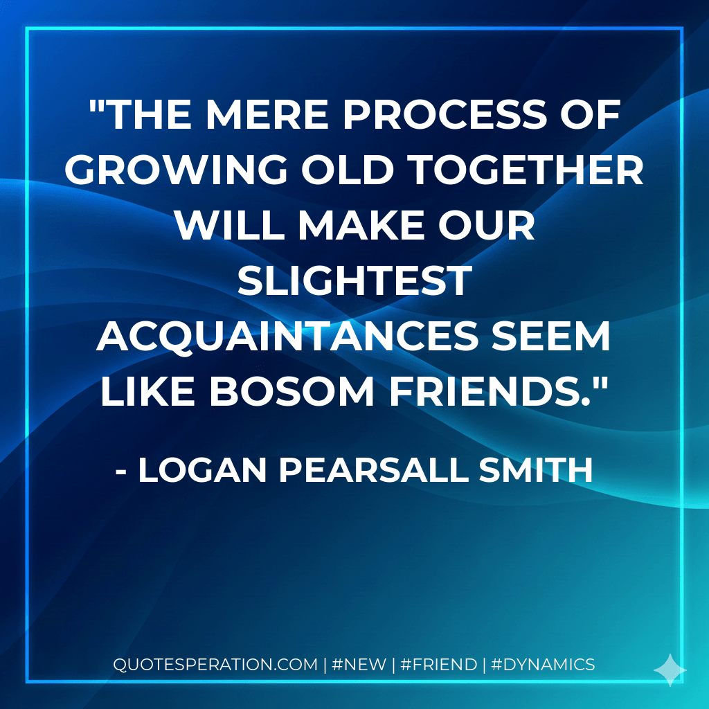 The mere process of growing old together will make our slightest acquaintances seem like bosom friends. - Logan Pearsall Smith