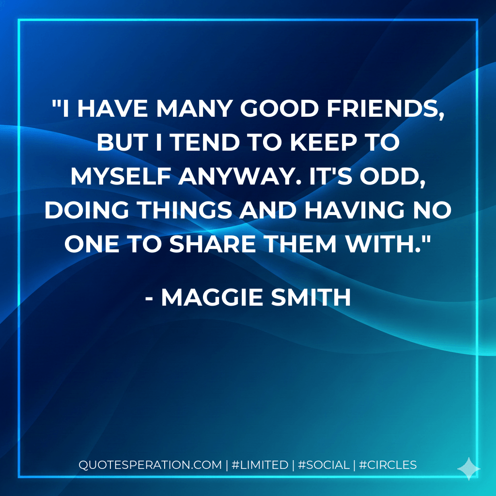 I have many good friends, but I tend to keep to myself anyway. It's odd, doing things and having no one to share them with. - Maggie Smith