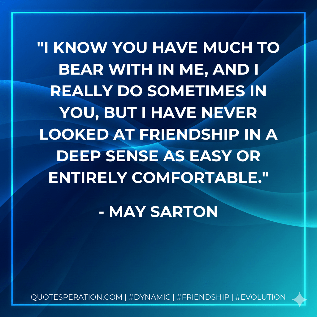 I know you have much to bear with in me, and I really do sometimes in you, but I have never looked at friendship in a deep sense as easy or entirely comfortable. - May Sarton