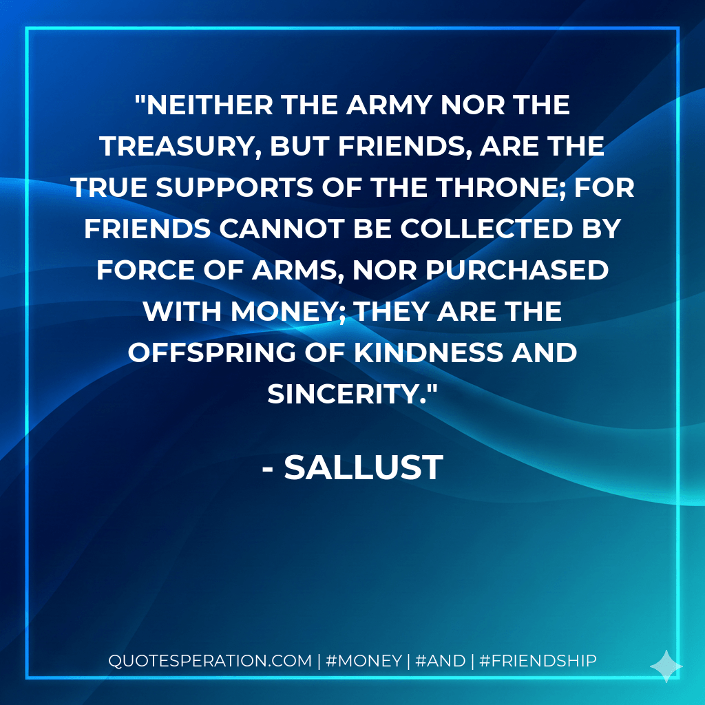 Neither the army nor the treasury, but friends, are the true supports of the throne; for friends cannot be collected by force of arms, nor purchased with money; they are the offspring of kindness and sincerity. - Sallust