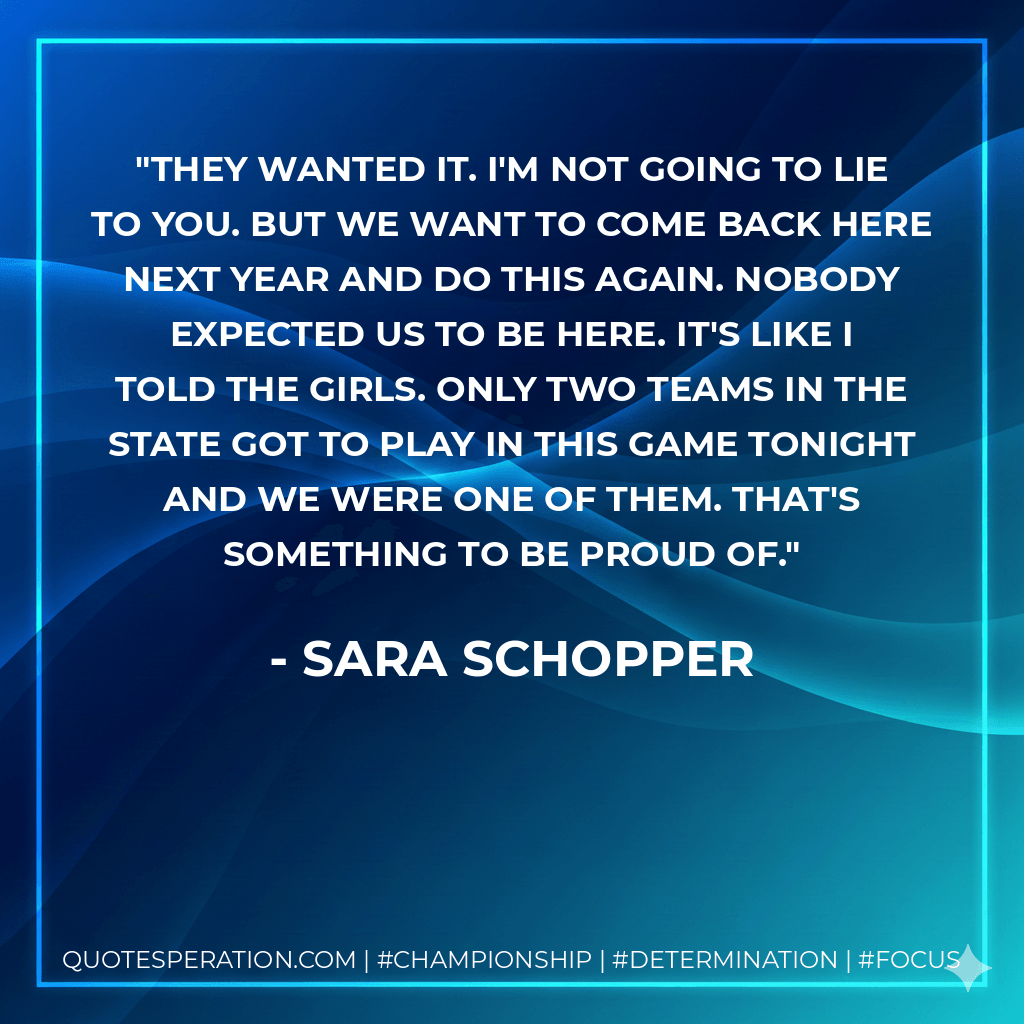 They wanted it. I'm not going to lie to you. But we want to come back here next year and do this again. Nobody expected us to be here. It's like I told the girls. Only two teams in the state got to play in this game tonight and we were one of them. That's something to be proud of. - Sara Schopper