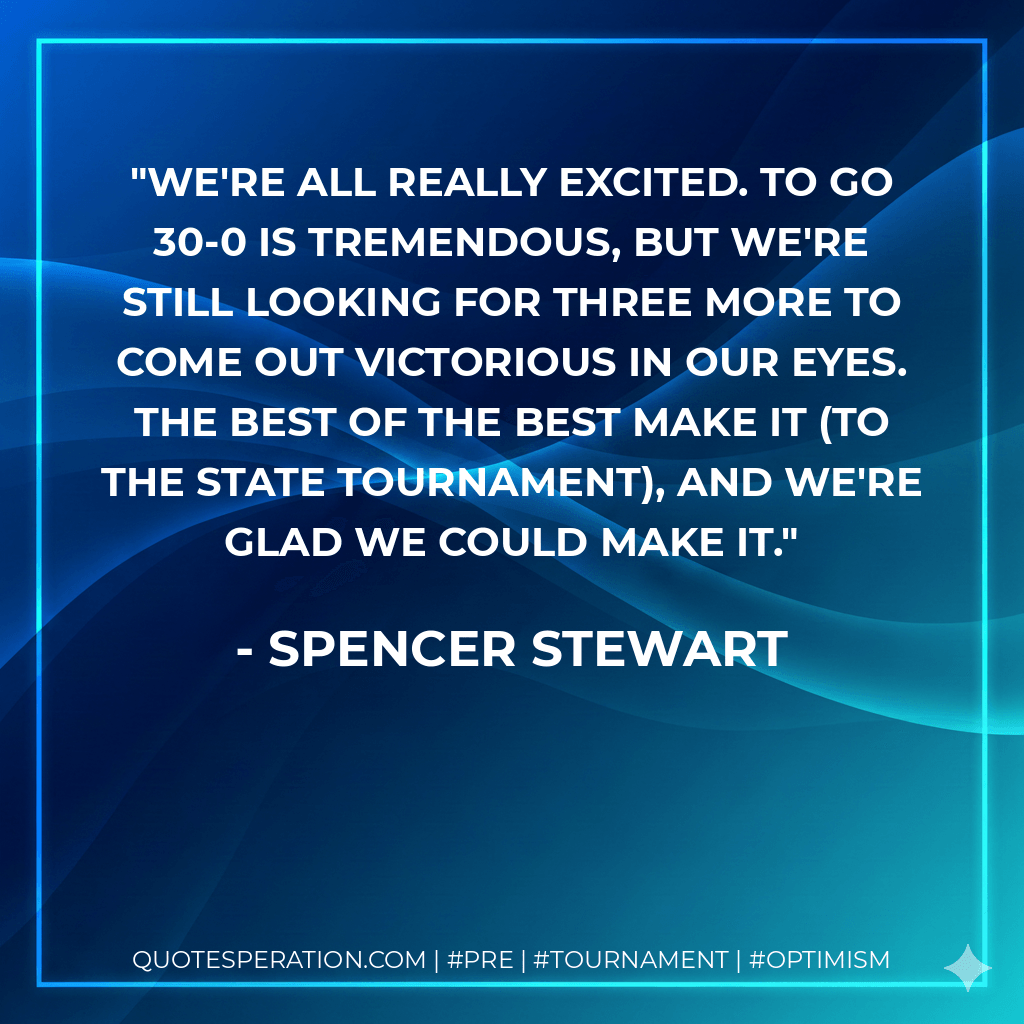 We're all really excited. To go 30-0 is tremendous, but we're still looking for three more to come out victorious in our eyes. The best of the best make it (to the state tournament), and we're glad we could make it. - Spencer Stewart