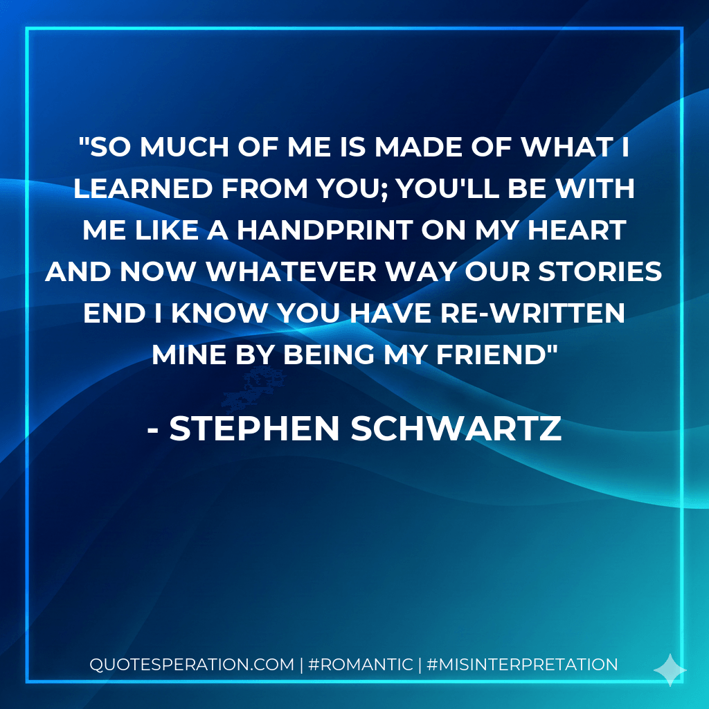 So much of me is made of what I learned from you; you'll be with me like a handprint on my heart and now whatever way our stories end I know you have re-written mine by being my friend - Stephen Schwartz