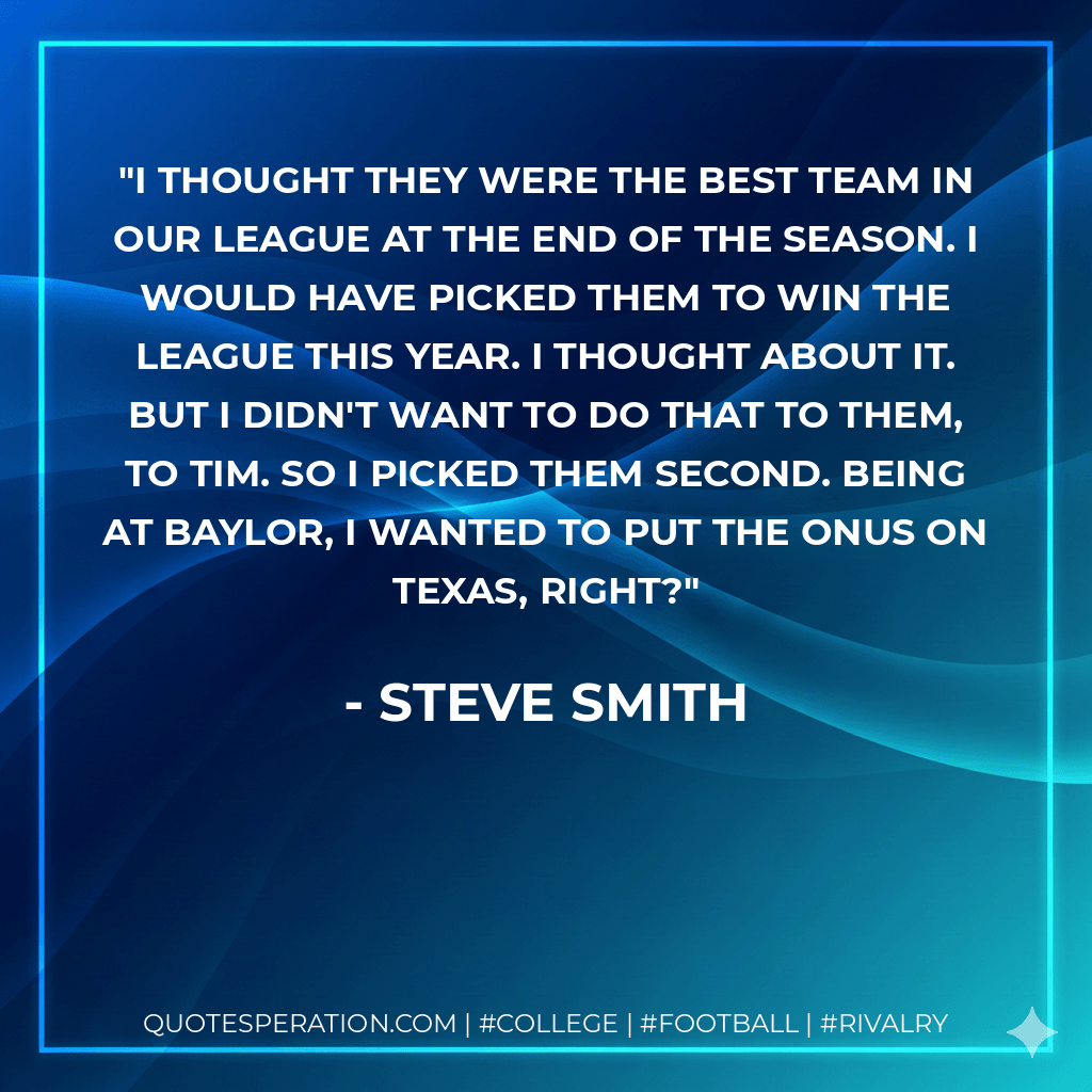 I thought they were the best team in our league at the end of the season. I would have picked them to win the league this year. I thought about it. But I didn't want to do that to them, to Tim. So I picked them second. Being at Baylor, I wanted to put the onus on Texas, right? - Steve Smith