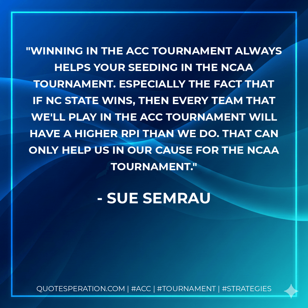 Winning in the ACC Tournament always helps your seeding in the NCAA Tournament. Especially the fact that if NC State wins, then every team that we'll play in the ACC Tournament will have a higher RPI than we do. That can only help us in our cause for the NCAA Tournament. - Sue Semrau