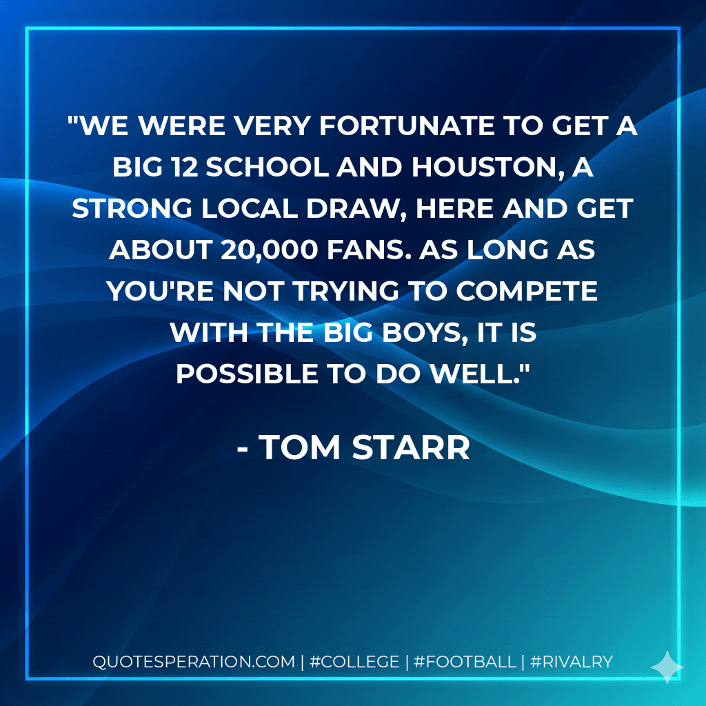 We were very fortunate to get a Big 12 school and Houston, a strong local draw, here and get about 20,000 fans. As long as you're not trying to compete with the big boys, it is possible to do well. - Tom Starr
