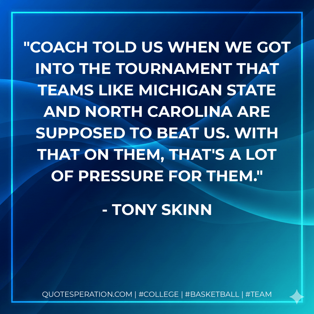 Coach told us when we got into the tournament that teams like Michigan State and North Carolina are supposed to beat us. With that on them, that's a lot of pressure for them. - Tony Skinn