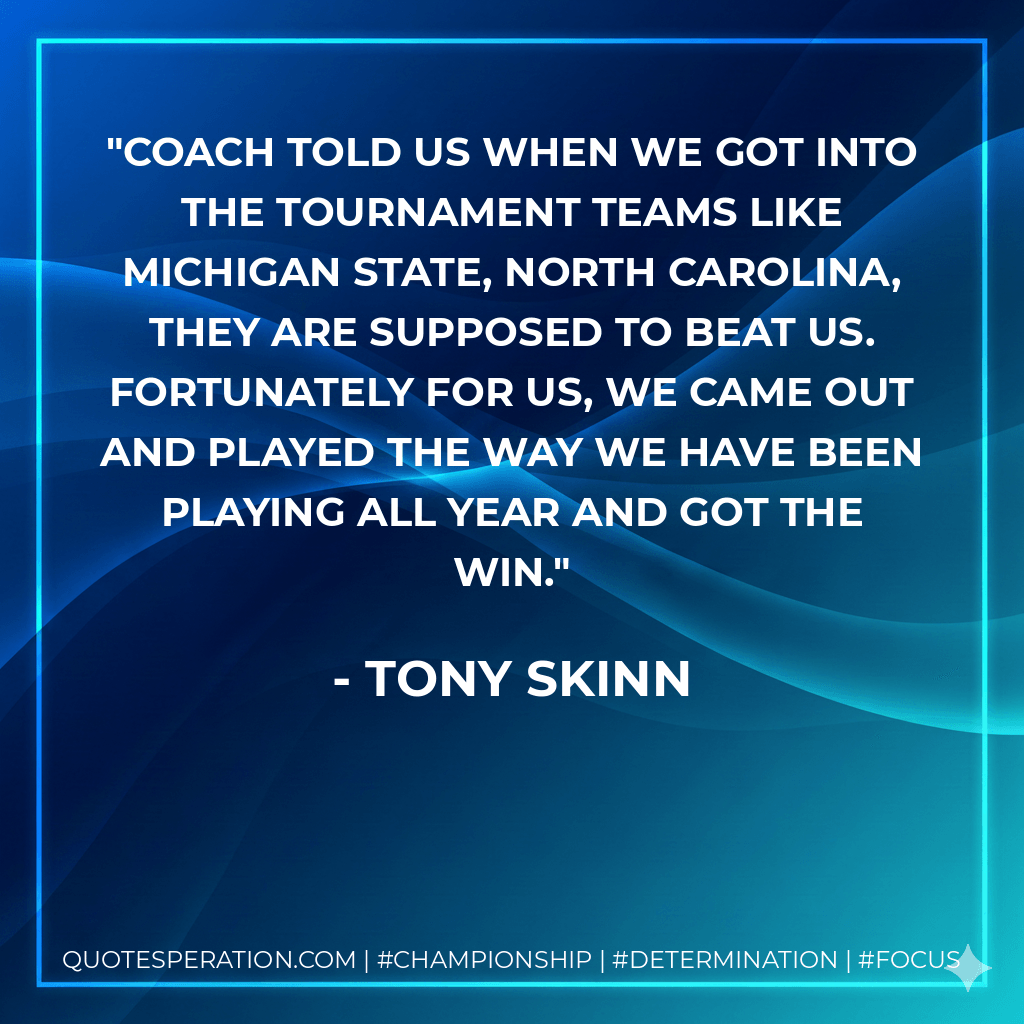 Coach told us when we got into the tournament teams like Michigan State, North Carolina, they are supposed to beat us. Fortunately for us, we came out and played the way we have been playing all year and got the win. - Tony Skinn