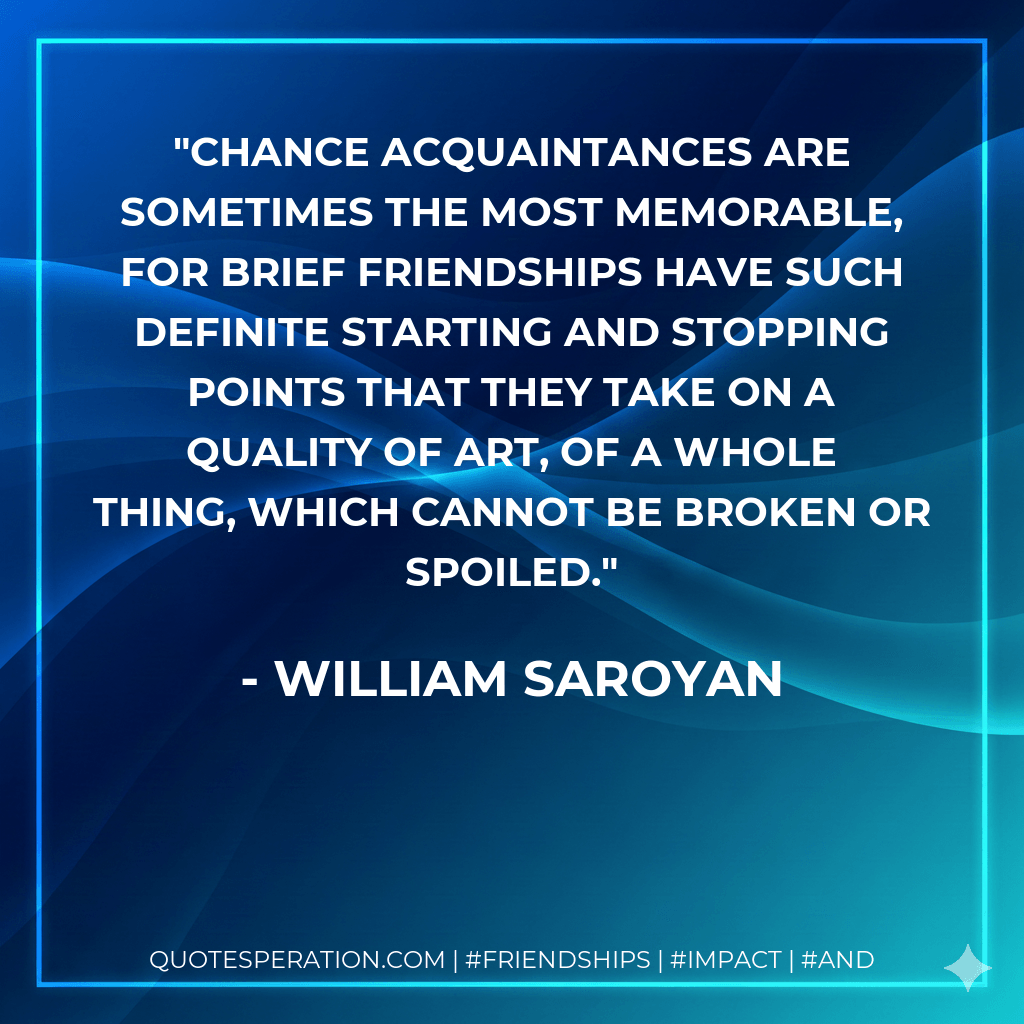 Chance acquaintances are sometimes the most memorable, for brief friendships have such definite starting and stopping points that they take on a quality of art, of a whole thing, which cannot be broken or spoiled. - William Saroyan