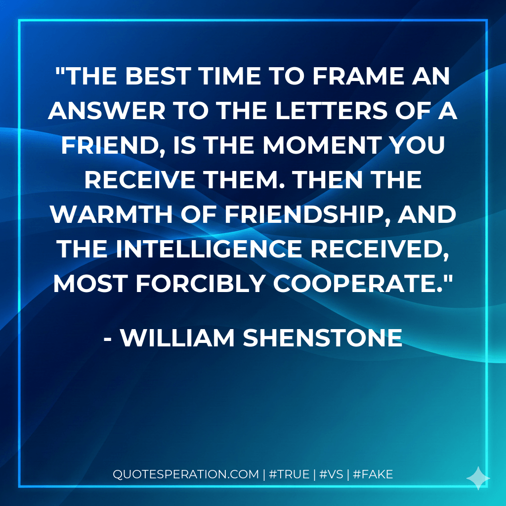 The best time to frame an answer to the letters of a friend, is the moment you receive them. Then the warmth of friendship, and the intelligence received, most forcibly cooperate. - William Shenstone