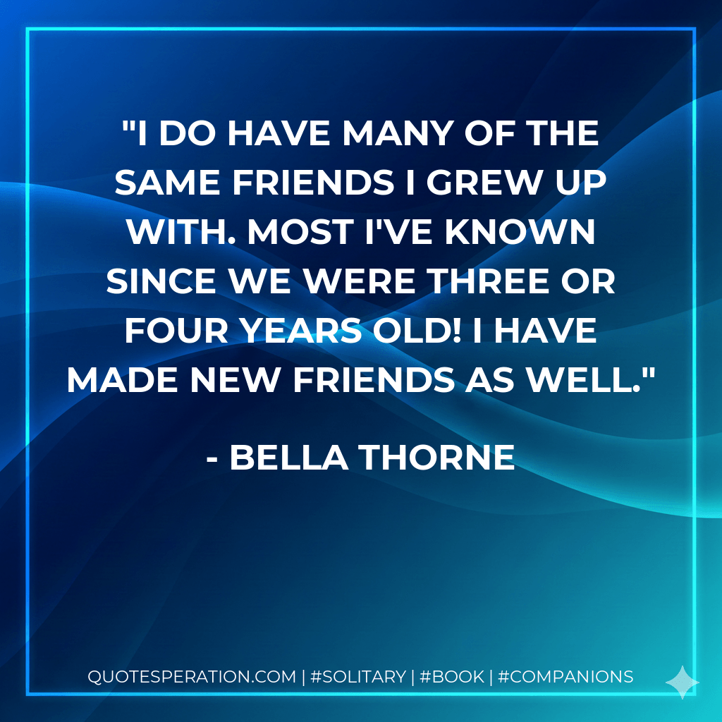 I do have many of the same friends I grew up with. Most I've known since we were three or four years old! I have made new friends as well. - Bella Thorne