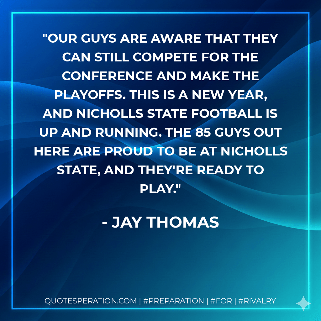 Our guys are aware that they can still compete for the conference and make the playoffs. This is a new year, and Nicholls State football is up and running. The 85 guys out here are proud to be at Nicholls State, and they're ready to play. - Jay Thomas