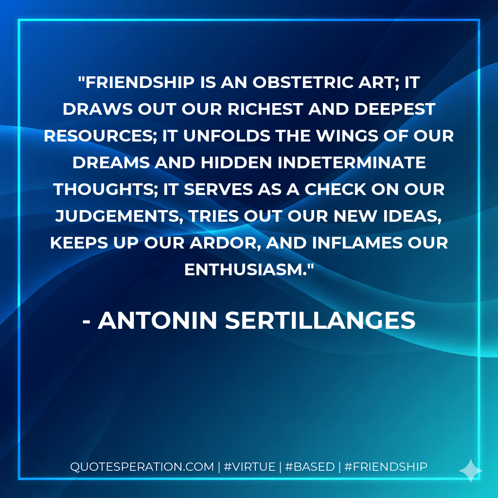 Friendship is an obstetric art; it draws out our richest and deepest resources; it unfolds the wings of our dreams and hidden indeterminate thoughts; it serves as a check on our judgements, tries out our new ideas, keeps up our ardor, and inflames our enthusiasm. - Antonin Sertillanges