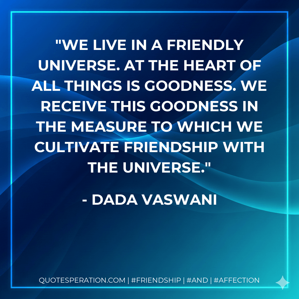 We live in a friendly universe. At the heart of all things is goodness. We receive this goodness in the measure to which we cultivate friendship with the universe. - Dada Vaswani