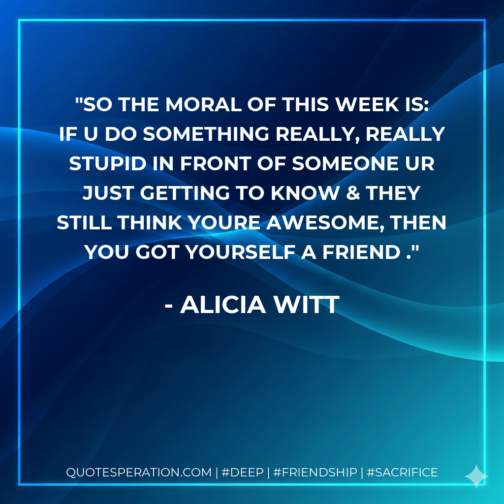 so the moral of this week is: if u do something really, really stupid in front of someone ur just getting to know & they still think youre awesome, then you got yourself a friend . - Alicia Witt