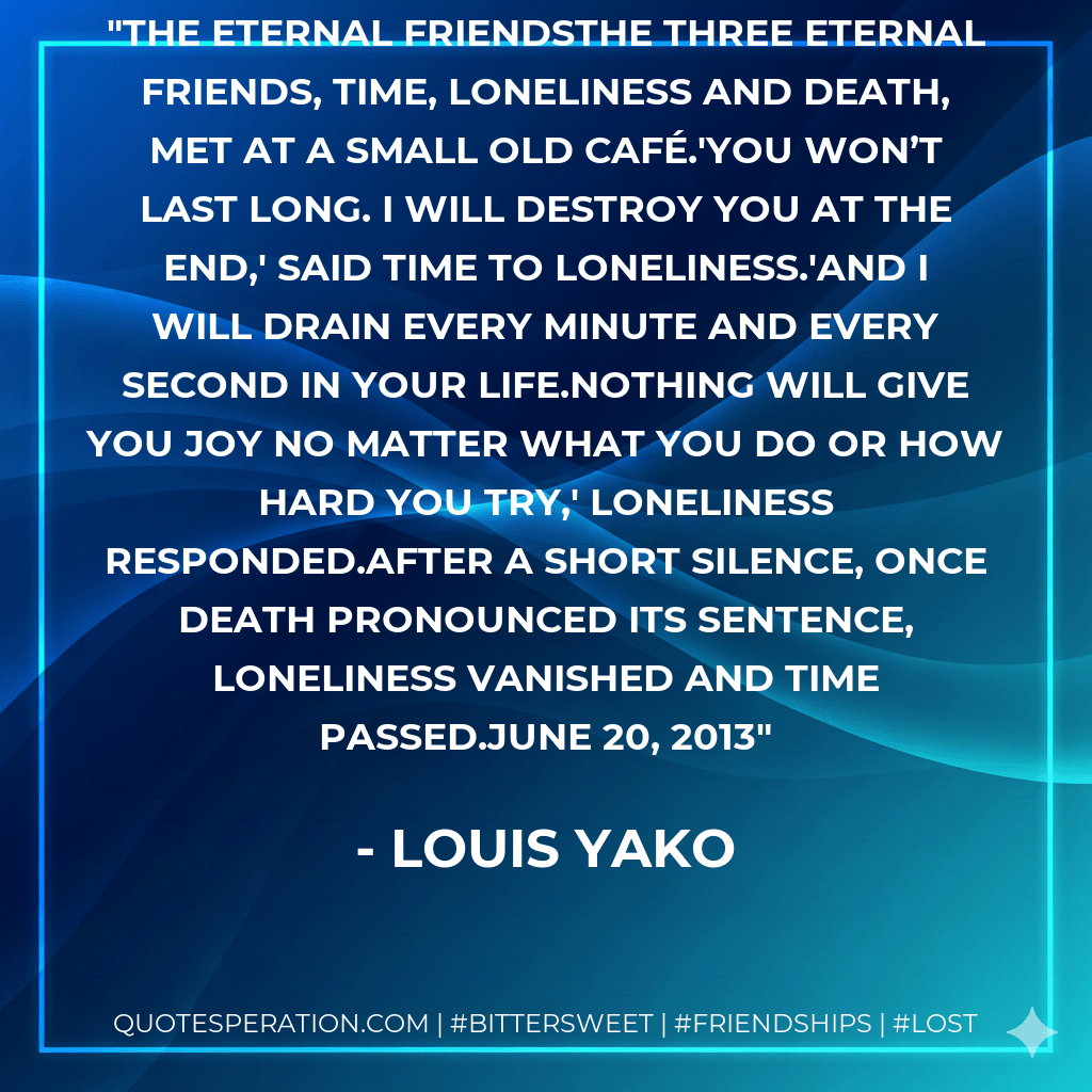 The Eternal FriendsThe three eternal friends, Time, Loneliness and Death, met at a small old café.'You won’t last long. I will destroy you at the end,' said Time to Loneliness.'And I will drain every minute and every second in your life.Nothing will give you joy no matter what you do or how hard you try,' Loneliness responded.After a short silence, once Death pronounced its sentence, Loneliness vanished and Time passed.June 20, 2013 - Louis Yako
