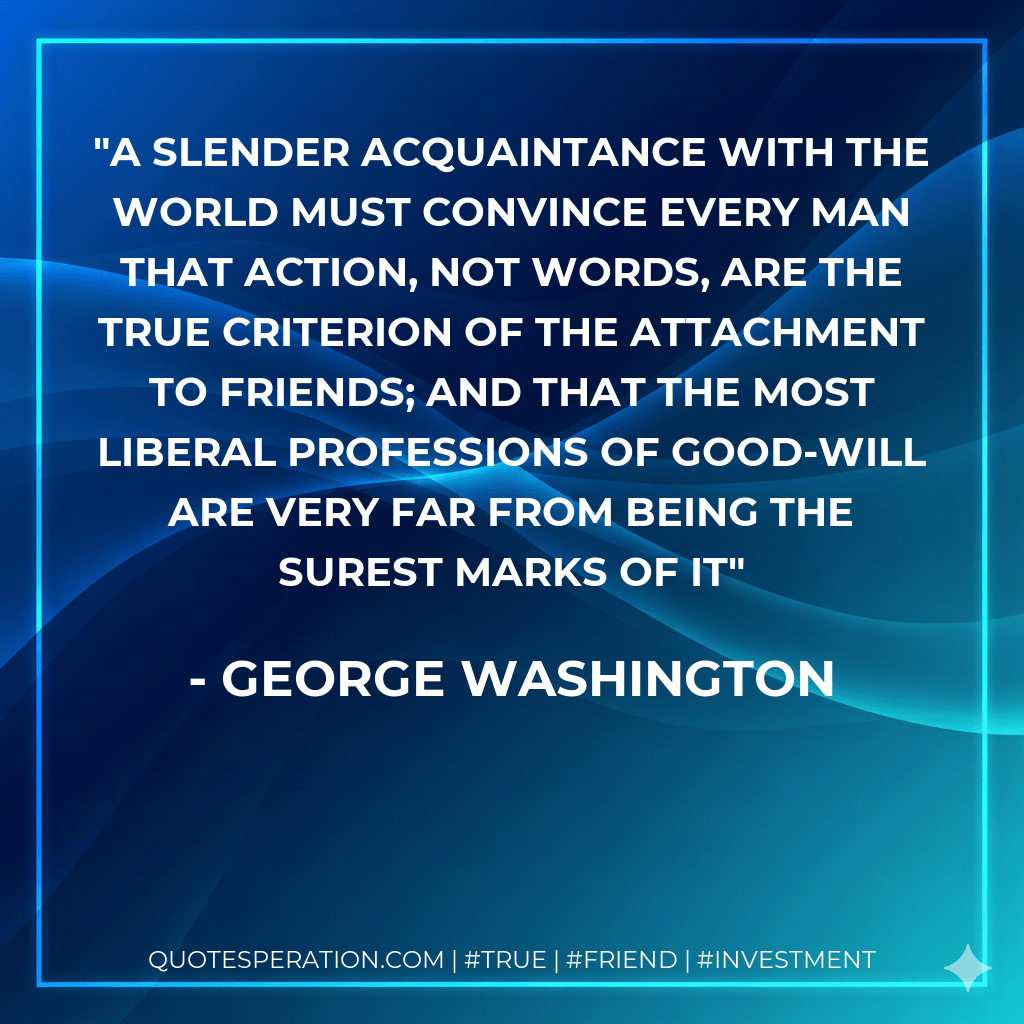 A slender acquaintance with the world must convince every man that action, not words, are the true criterion of the attachment to friends; and that the most liberal professions of good-will are very far from being the surest marks of it - George Washington