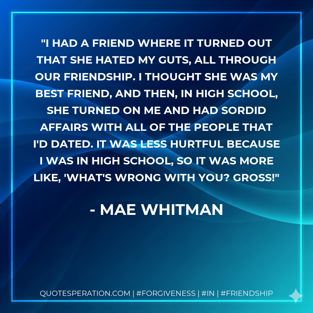 I had a friend where it turned out that she hated my guts, all through our friendship. I thought she was my best friend, and then, in high school, she turned on me and had sordid affairs with all of the people that I'd dated. It was less hurtful because I was in high school, so it was more like, 'What's wrong with you? Gross! - Mae Whitman