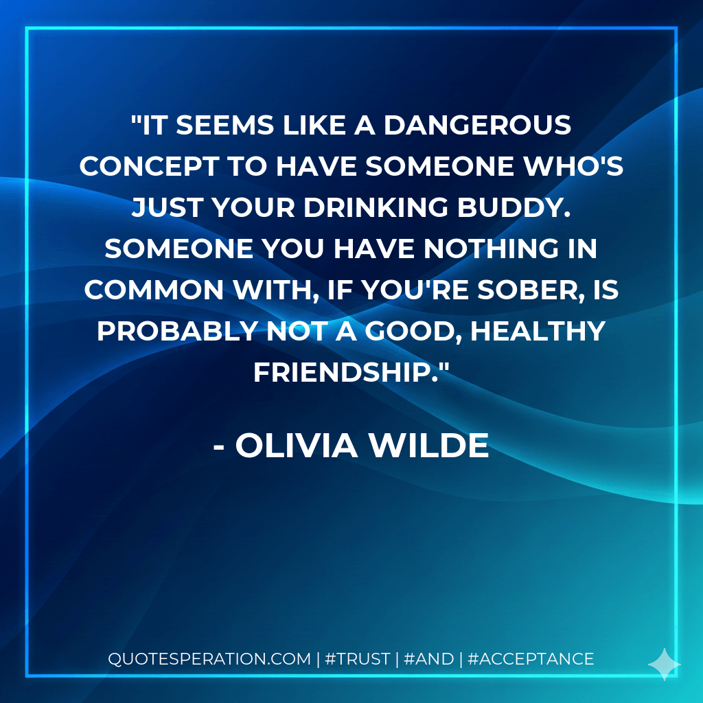 It seems like a dangerous concept to have someone who's just your drinking buddy. Someone you have nothing in common with, if you're sober, is probably not a good, healthy friendship. - Olivia Wilde