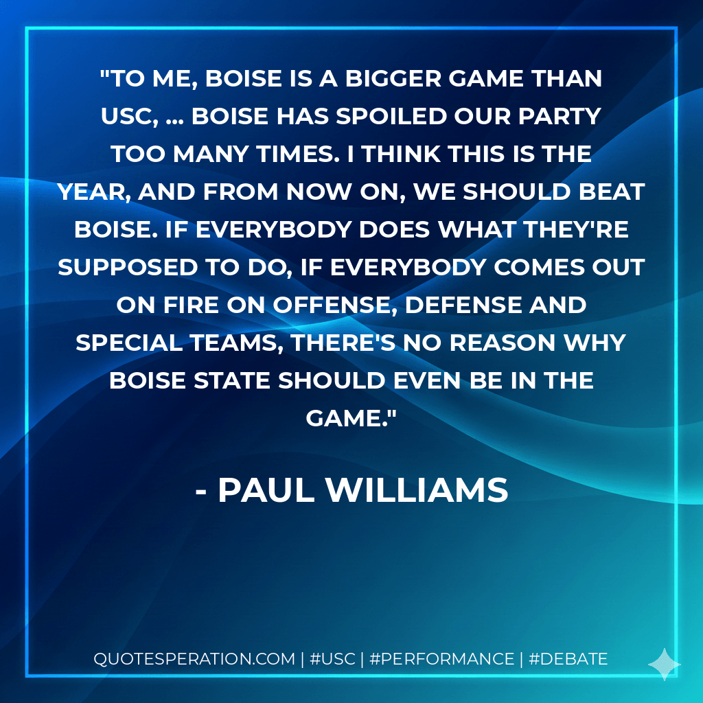 To me, Boise is a bigger game than USC, ... Boise has spoiled our party too many times. I think this is the year, and from now on, we should beat Boise. If everybody does what they're supposed to do, if everybody comes out on fire on offense, defense and special teams, there's no reason why Boise State should even be in the game. - Paul Williams