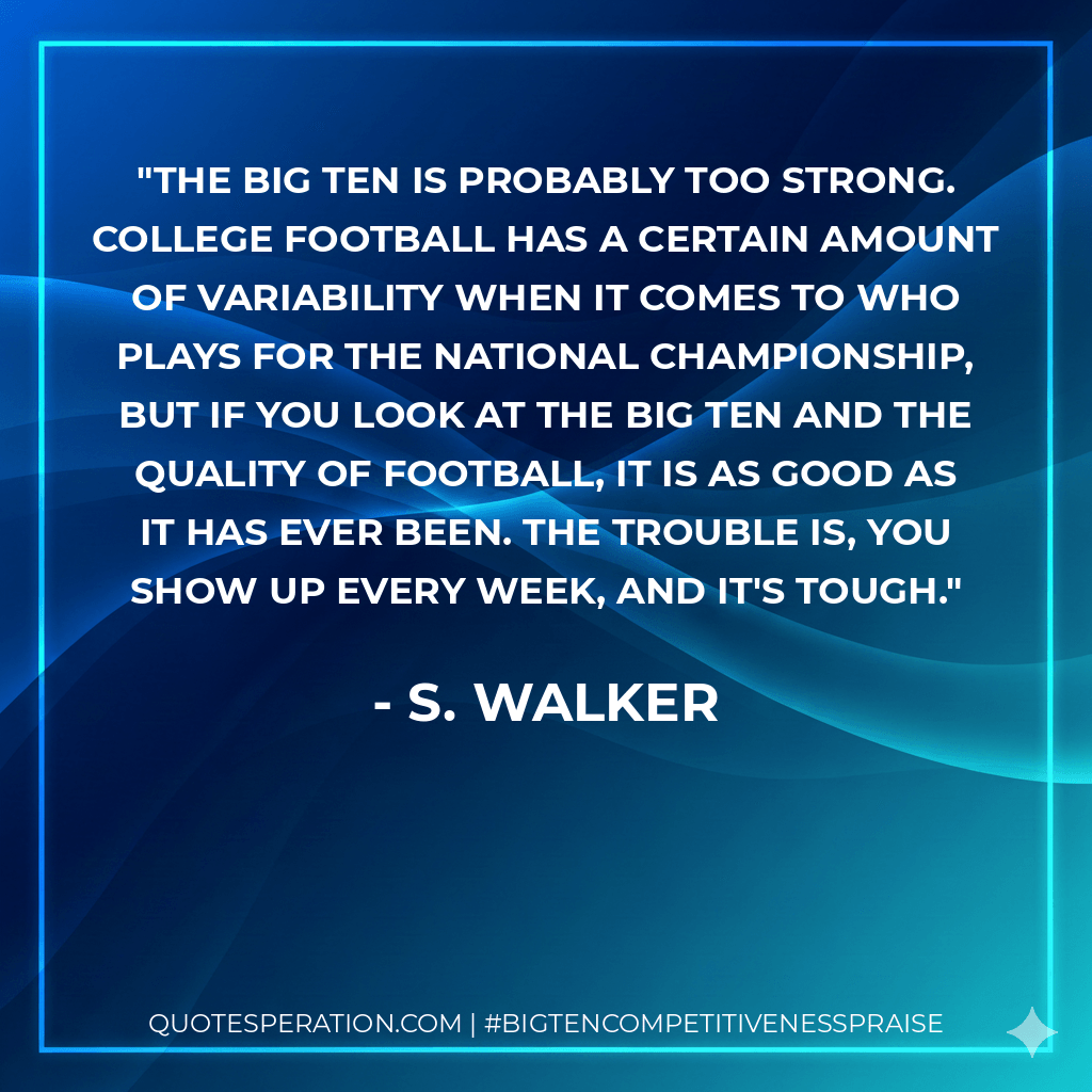 The Big Ten is probably too strong. College football has a certain amount of variability when it comes to who plays for the national championship, but if you look at the Big Ten and the quality of football, it is as good as it has ever been. The trouble is, you show up every week, and it's tough. - S. Walker