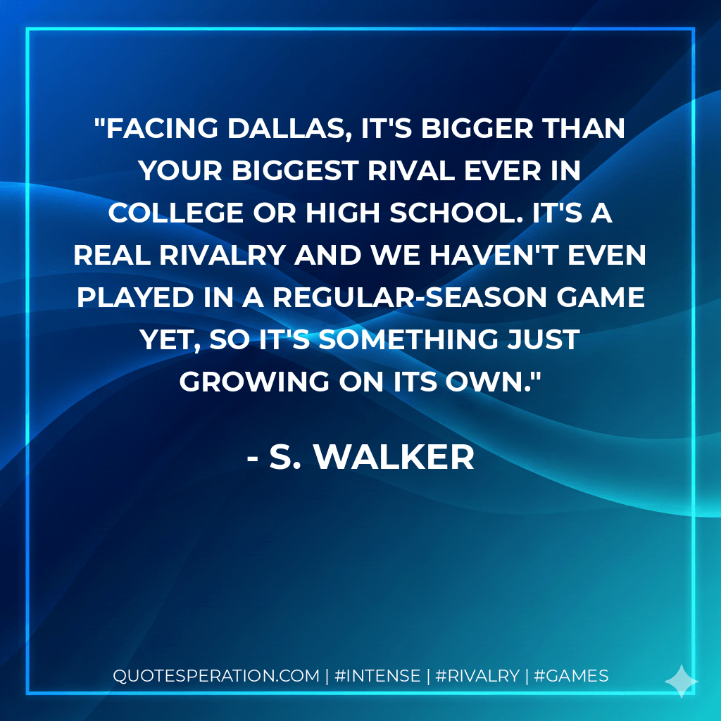 Facing Dallas, it's bigger than your biggest rival ever in college or high school. It's a real rivalry and we haven't even played in a regular-season game yet, so it's something just growing on its own. - S. Walker
