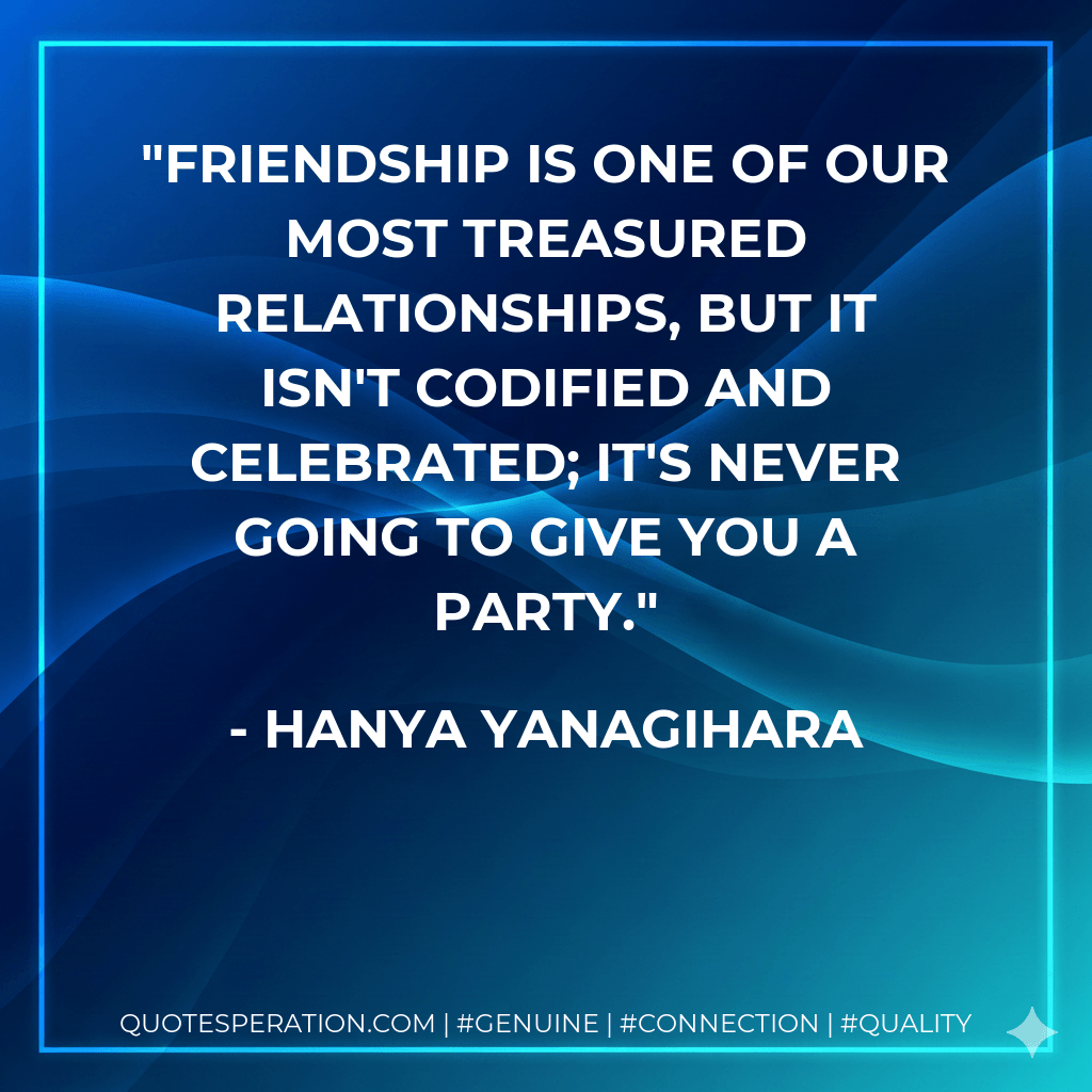 Friendship is one of our most treasured relationships, but it isn't codified and celebrated; it's never going to give you a party. - Hanya Yanagihara