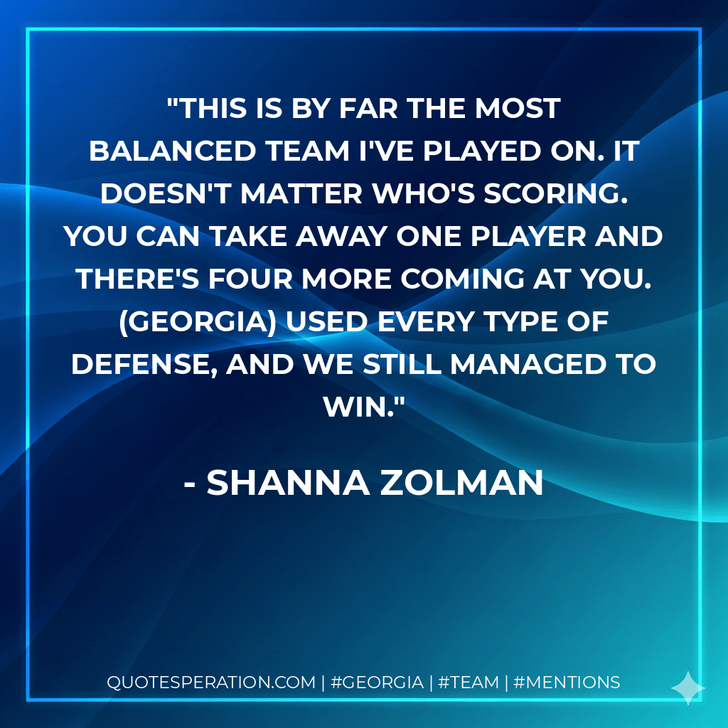 This is by far the most balanced team I've played on. It doesn't matter who's scoring. You can take away one player and there's four more coming at you. (Georgia) used every type of defense, and we still managed to win. - Shanna Zolman