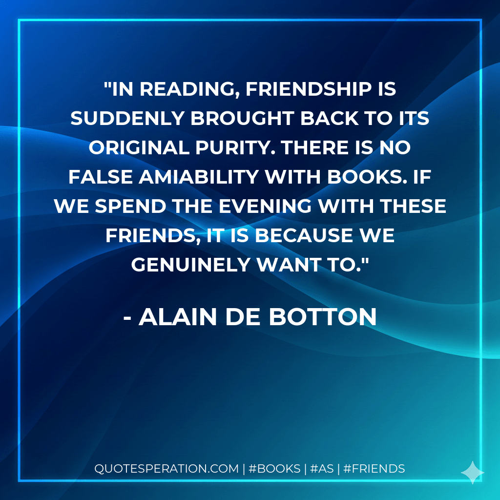 In reading, friendship is suddenly brought back to its original purity. There is no false amiability with books. If we spend the evening with these friends, it is because we genuinely want to. - Alain de Botton