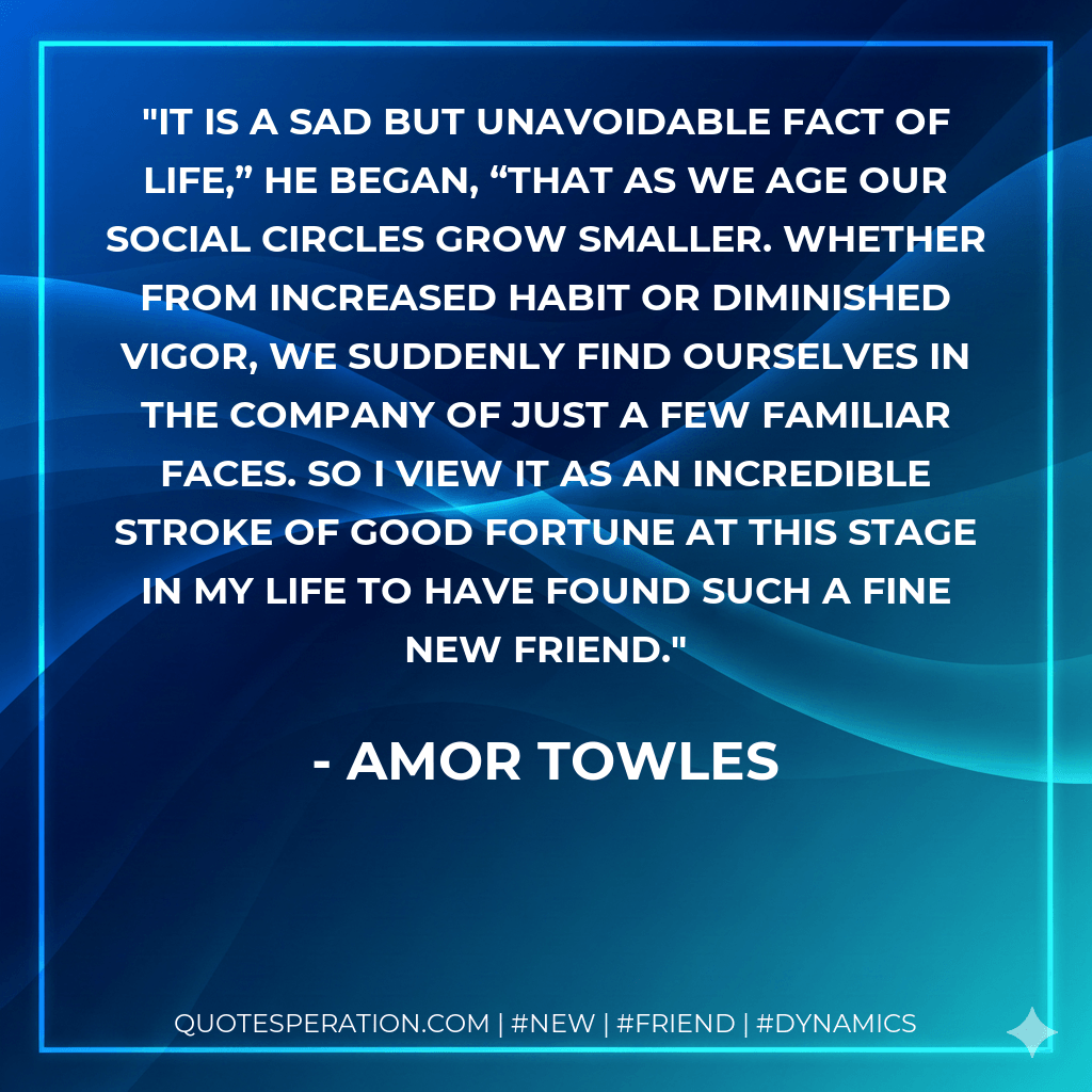 It is a sad but unavoidable fact of life,” he began, “that as we age our social circles grow smaller. Whether from increased habit or diminished vigor, we suddenly find ourselves in the company of just a few familiar faces. So I view it as an incredible stroke of good fortune at this stage in my life to have found such a fine new friend. - Amor Towles