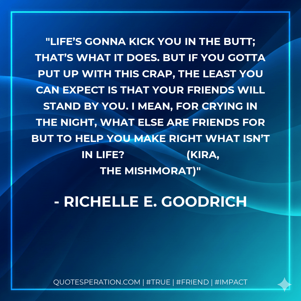 Life’s gonna kick you in the butt; that’s what it does. But if you gotta put up with this crap, the least you can expect is that your friends will stand by you. I mean, for crying in the night, what else are friends for but to help you make right what isn’t in life? (Kira, The Mishmorat) - Richelle E. Goodrich
