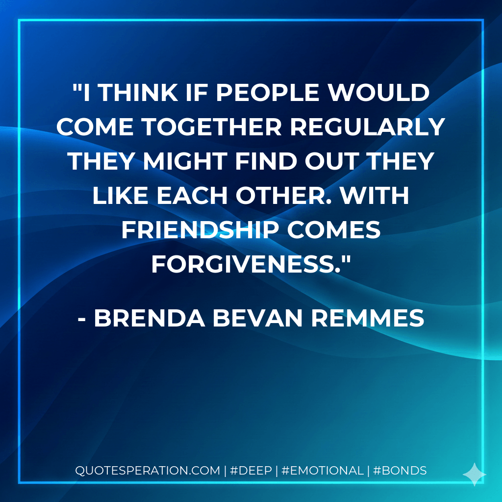 I think if people would come together regularly they might find out they like each other. With friendship comes forgiveness. - Brenda Bevan Remmes