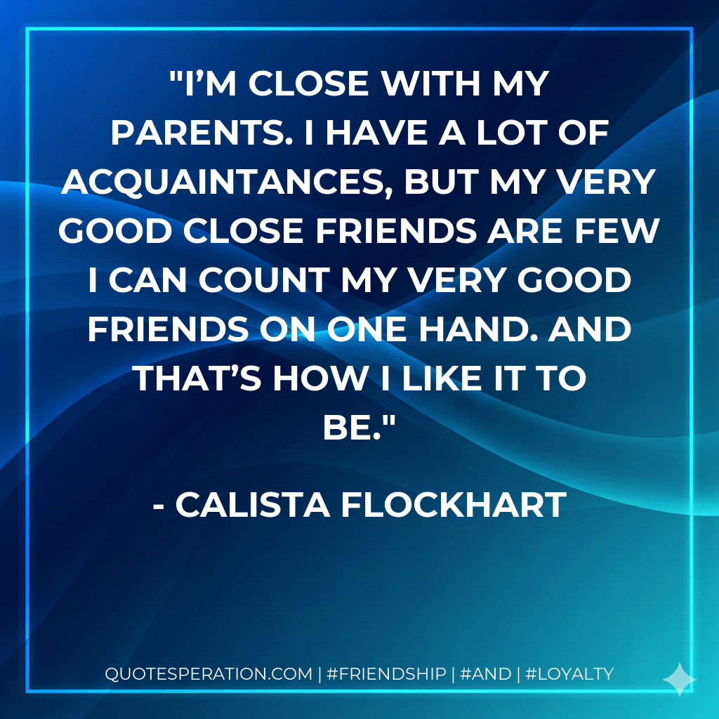I’m close with my parents. I have a lot of acquaintances, but my very good close friends are few I can count my very good friends on one hand. And that’s how I like it to be. - Calista Flockhart