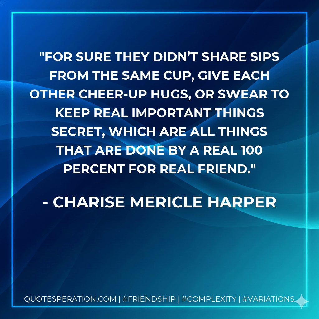 For sure they didn’t share sips from the same cup, give each other cheer-up hugs, or swear to keep real important things secret, which are all things that are done by a real 100 percent for real friend. - Charise Mericle Harper
