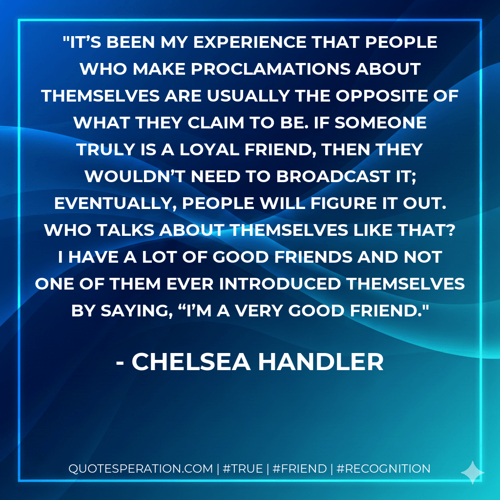 It’s been my experience that people who make proclamations about themselves are usually the opposite of what they claim to be. If someone truly is a loyal friend, then they wouldn’t need to broadcast it; eventually, people will figure it out. Who talks about themselves like that? I have a lot of good friends and not one of them ever introduced themselves by saying, “I’m a very good friend. - Chelsea Handler