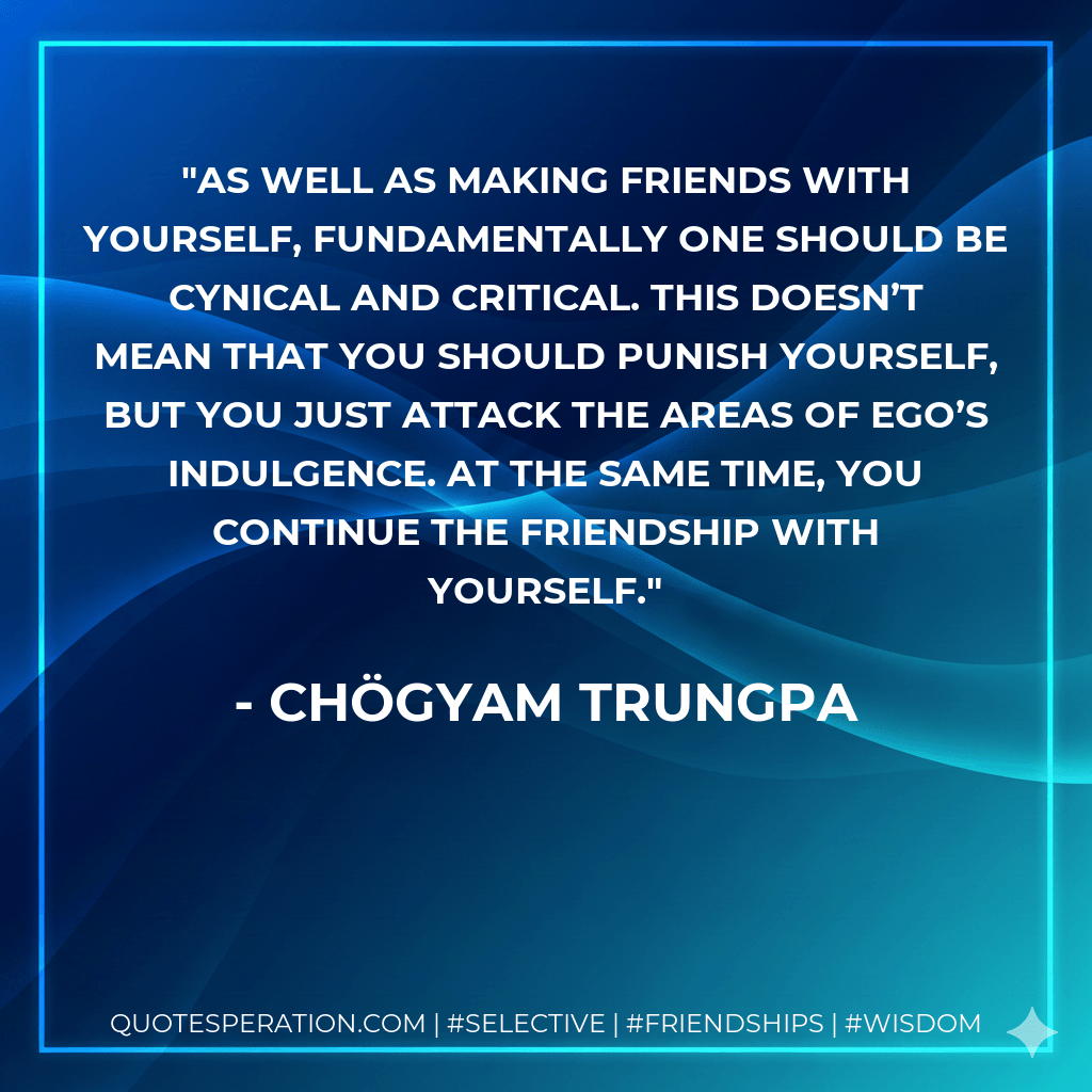 As well as making friends with yourself, fundamentally one should be cynical and critical. This doesn’t mean that you should punish yourself, but you just attack the areas of ego’s indulgence. At the same time, you continue the friendship with yourself. - Chögyam Trungpa