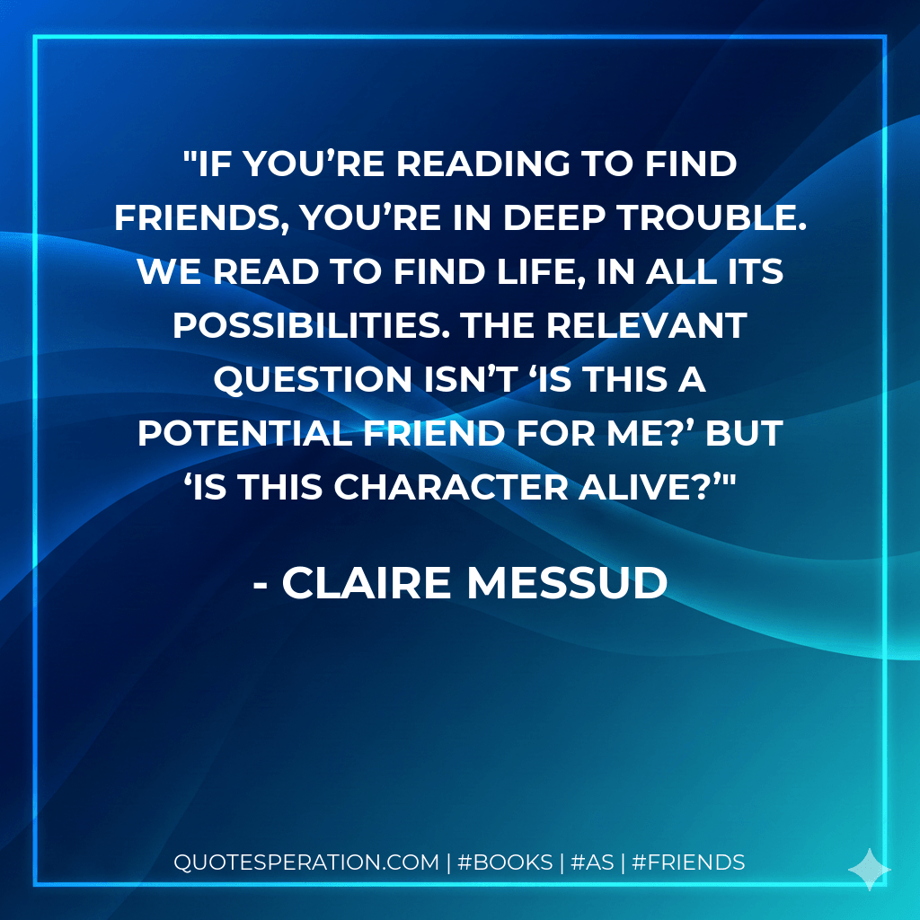 If you’re reading to find friends, you’re in deep trouble. We read to find life, in all its possibilities. The relevant question isn’t ‘Is this a potential friend for me?’ but ‘Is this character alive?’ - Claire Messud
