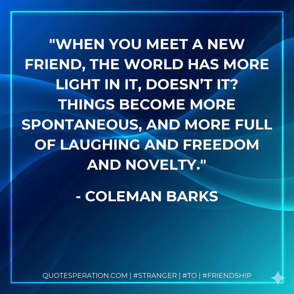 When you meet a new friend, the world has more light in it, doesn’t it? Things become more spontaneous, and more full of laughing and freedom and novelty. - Coleman Barks