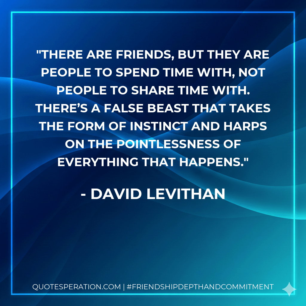 There are friends, but they are people to spend time with, not people to share time with. There’s a false beast that takes the form of instinct and harps on the pointlessness of everything that happens. - David Levithan