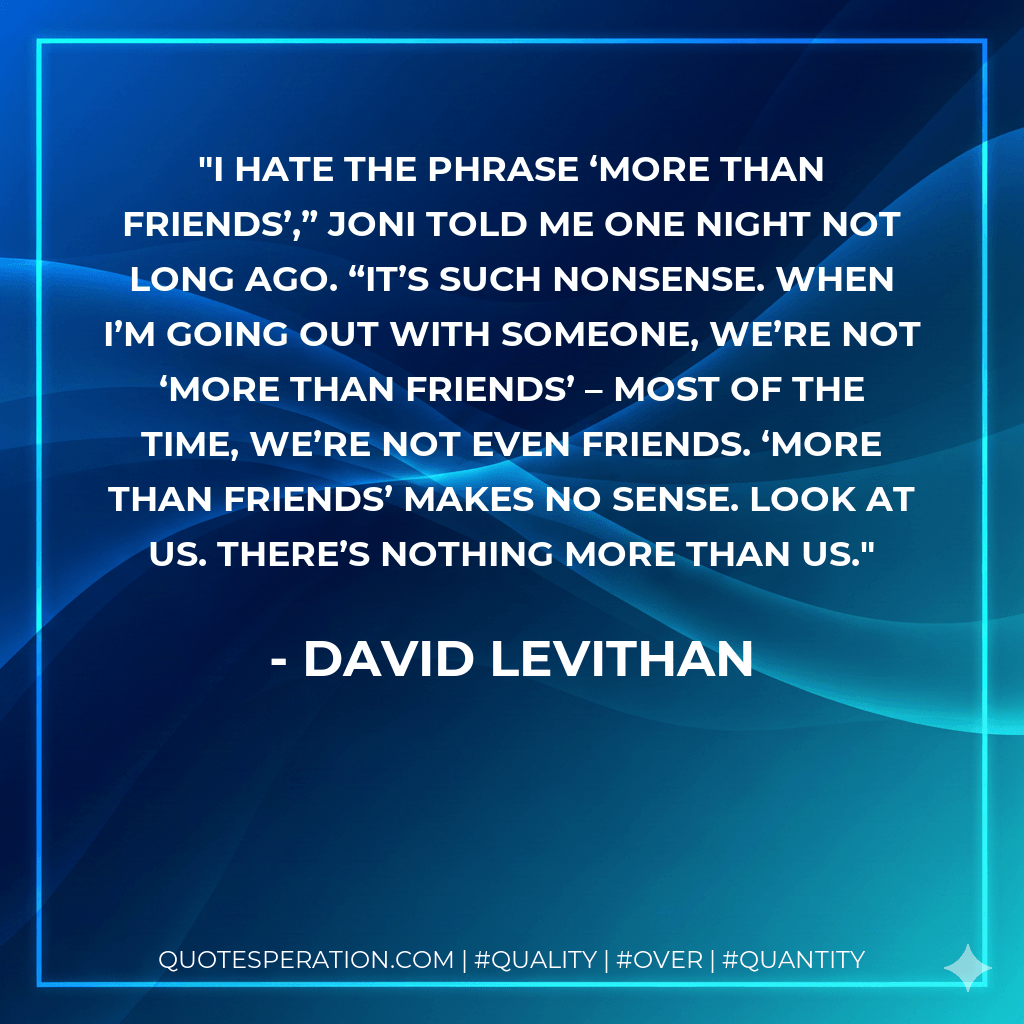 I hate the phrase ‘more than friends’,” Joni told me one night not long ago. “It’s such nonsense. When I’m going out with someone, we’re not ‘more than friends’ – most of the time, we’re not even friends. ‘More than friends’ makes no sense. Look at us. There’s nothing more than us. - David Levithan