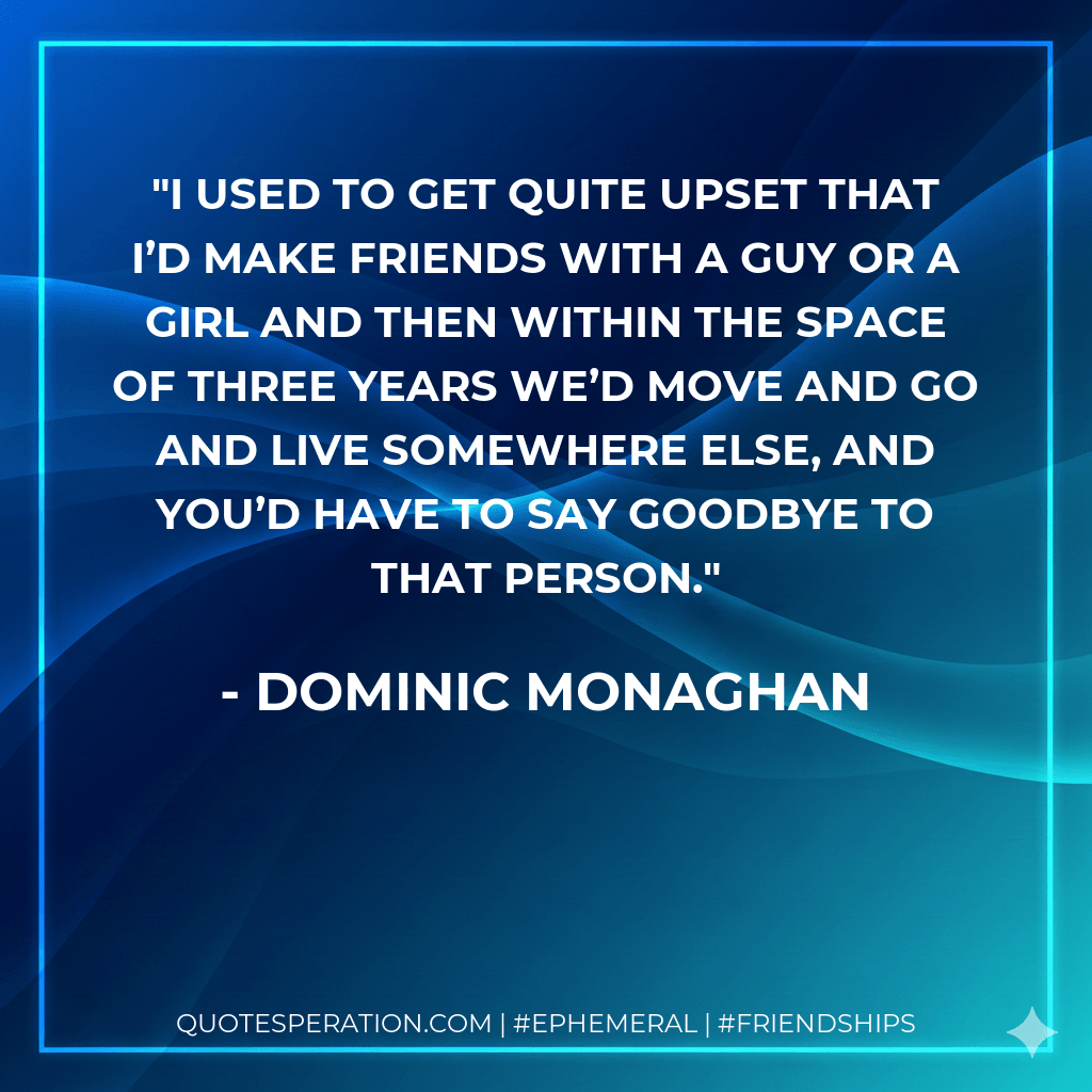I used to get quite upset that I’d make friends with a guy or a girl and then within the space of three years we’d move and go and live somewhere else, and you’d have to say goodbye to that person. - Dominic Monaghan