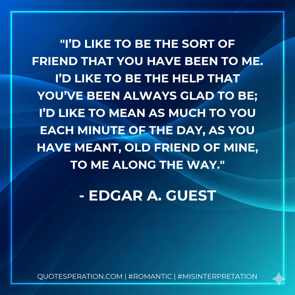 I’d like to be the sort of friend that you have been to me. I’d like to be the help that you’ve been always glad to be; I’d like to mean as much to you each minute of the day, as you have meant, old friend of mine, to me along the way. - Edgar A. Guest
