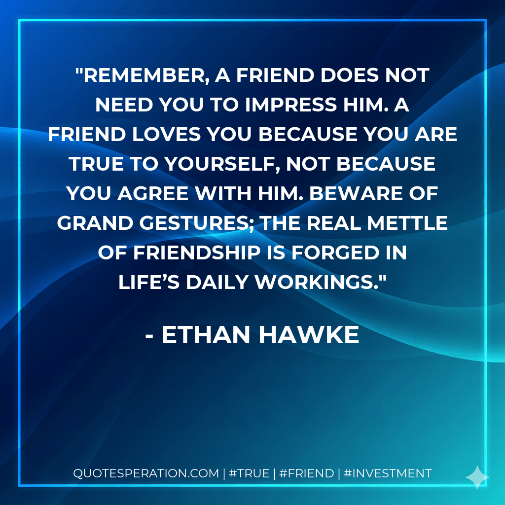 Remember, a friend does not need you to impress him. A friend loves you because you are true to yourself, not because you agree with him. Beware of grand gestures; the real mettle of friendship is forged in life’s daily workings. - Ethan Hawke