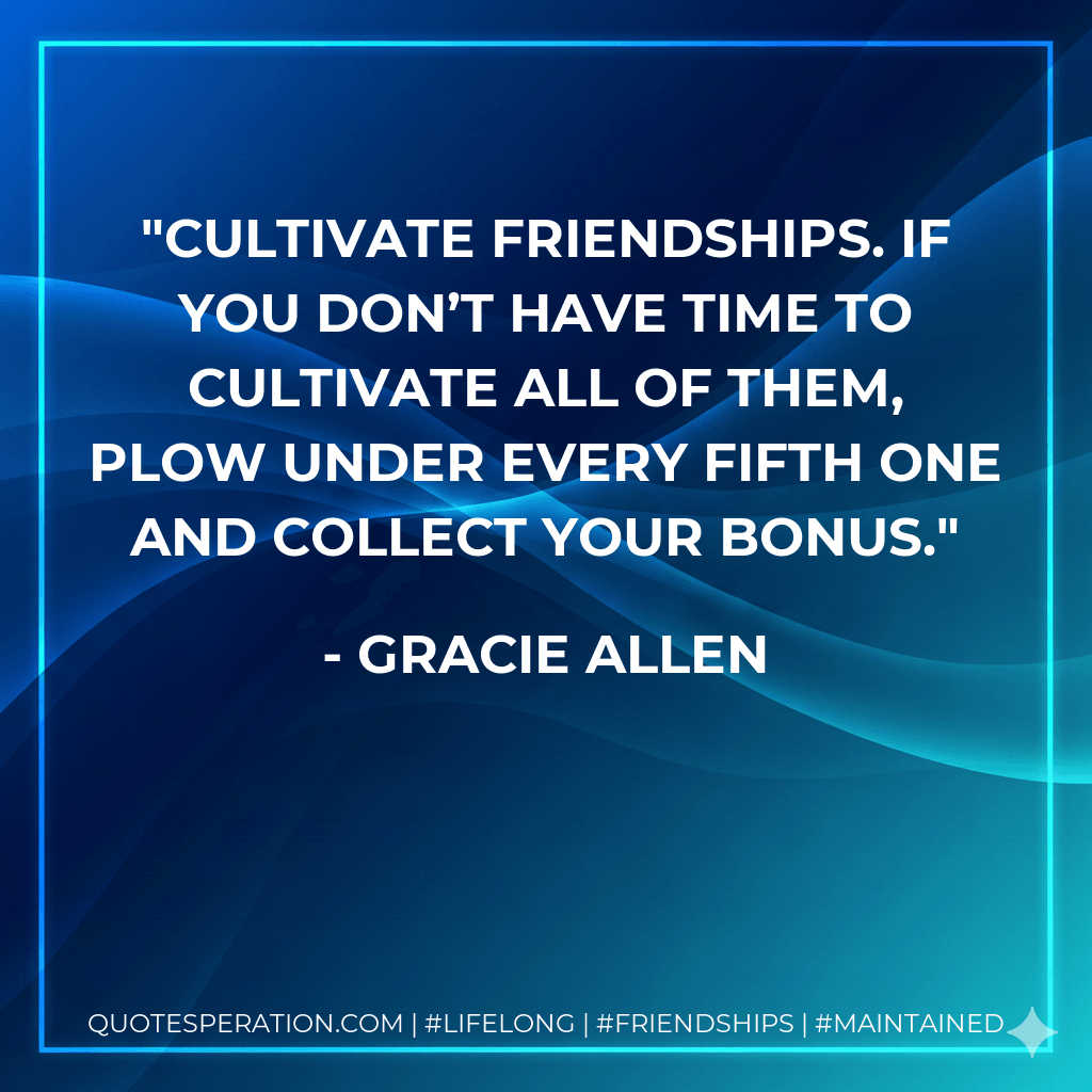 Cultivate friendships. If you don’t have time to cultivate all of them, plow under every fifth one and collect your bonus. - Gracie Allen