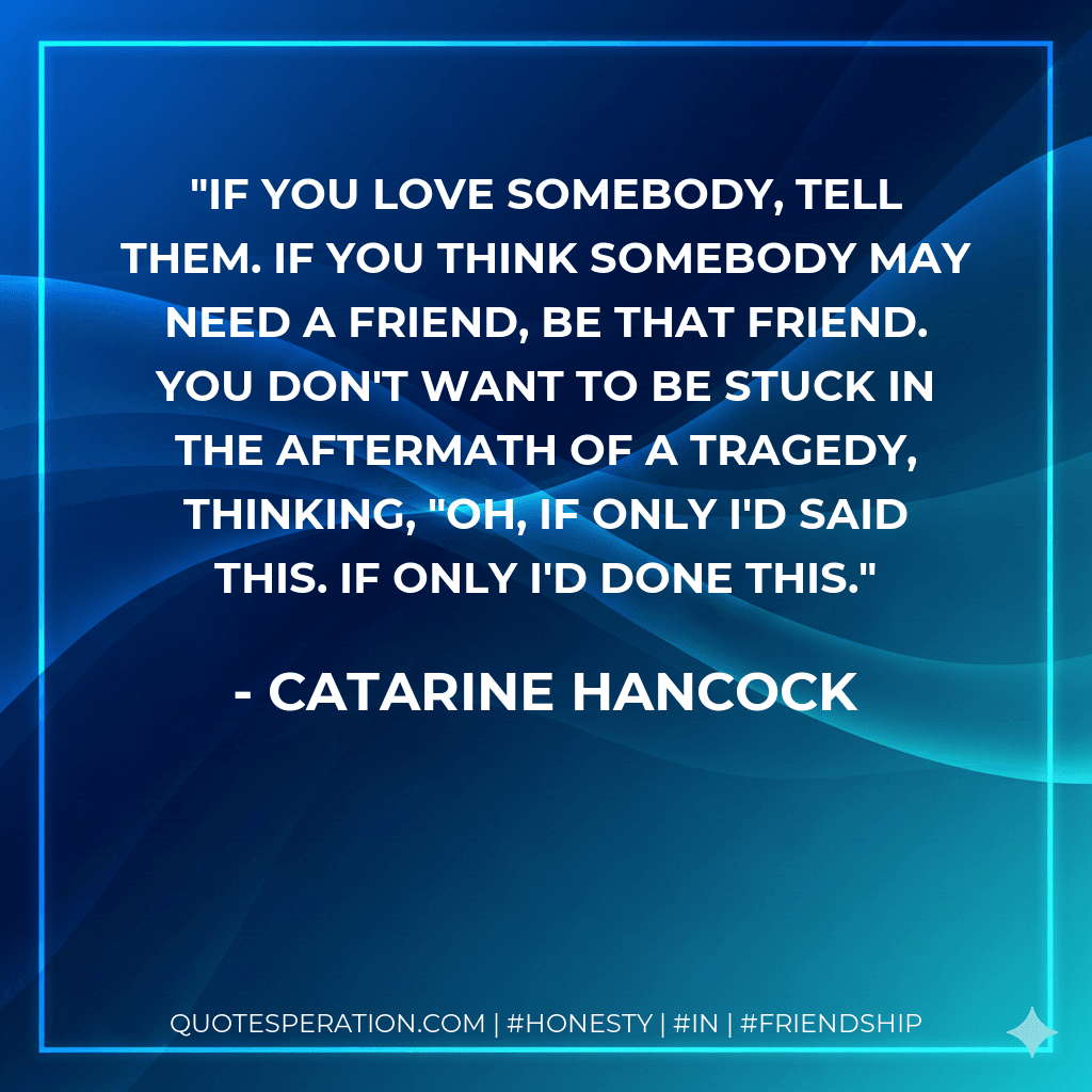 if you love somebody, tell them. if you think somebody may need a friend, be that friend. you don't want to be stuck in the aftermath of a tragedy, thinking, "oh, if only i'd said this. if only i'd done this.