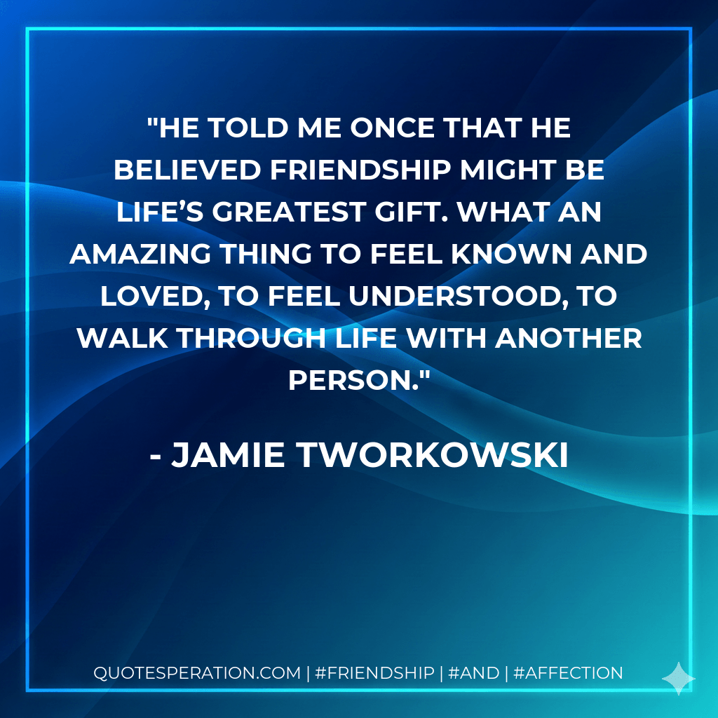 He told me once that he believed friendship might be life’s greatest gift. What an amazing thing to feel known and loved, to feel understood, to walk through life with another person. - Jamie Tworkowski
