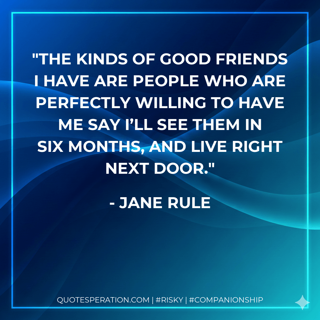 The kinds of good friends I have are people who are perfectly willing to have me say I’ll see them in six months, and live right next door. - Jane Rule