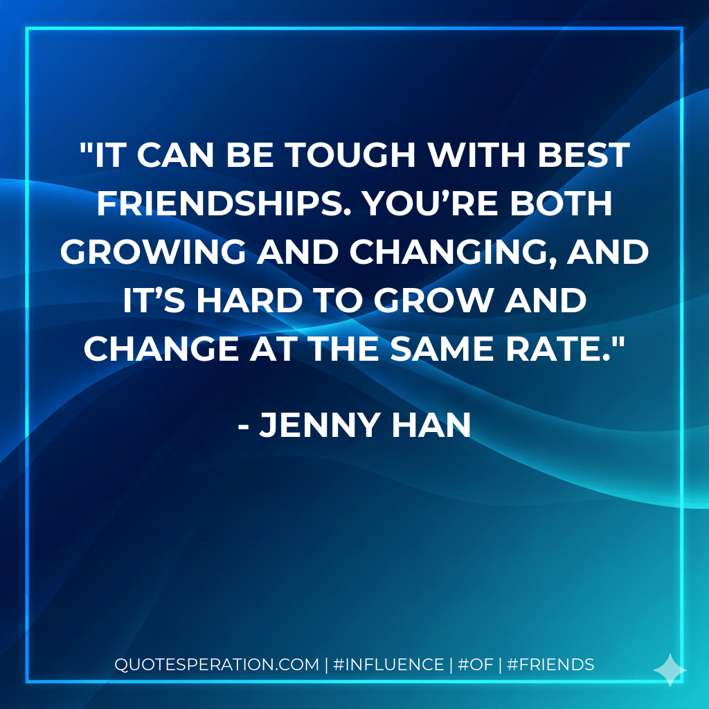 It can be tough with best friendships. You’re both growing and changing, and it’s hard to grow and change at the same rate. - Jenny Han